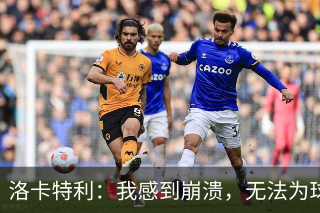 洛卡特利：我感到崩溃，无法为球队贡献让我非常痛苦